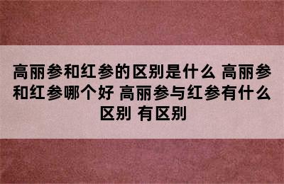 高丽参和红参的区别是什么 高丽参和红参哪个好 高丽参与红参有什么区别 有区别